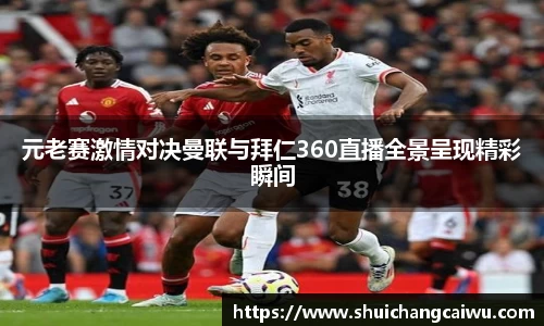元老赛激情对决曼联与拜仁360直播全景呈现精彩瞬间